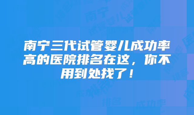 南宁三代试管婴儿成功率高的医院排名在这，你不用到处找了！
