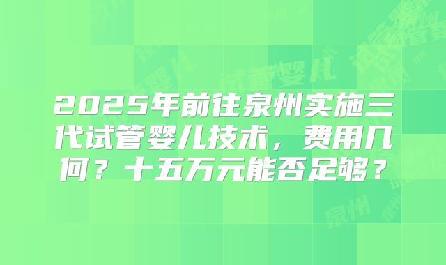 2025年前往泉州实施三代试管婴儿技术，费用几何？十五万元能否足够？
