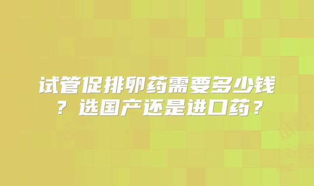 试管促排卵药需要多少钱？选国产还是进口药？