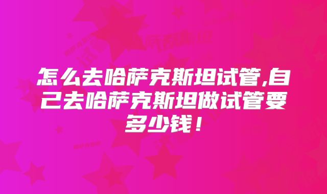 怎么去哈萨克斯坦试管,自己去哈萨克斯坦做试管要多少钱!