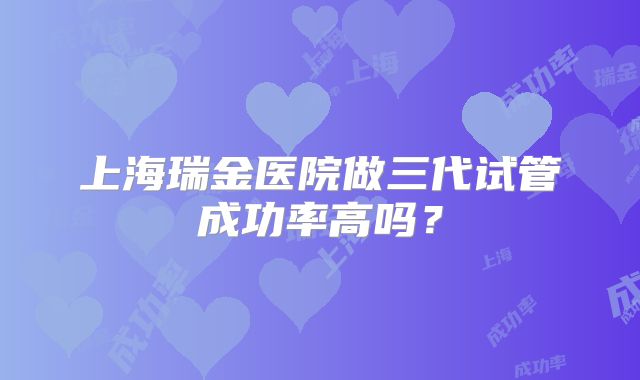 上海瑞金医院做三代试管成功率高吗？