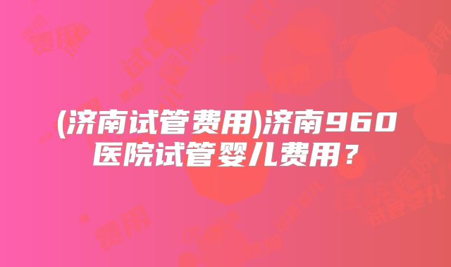 (济南试管费用)济南960医院试管婴儿费用？