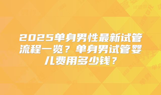 2025单身男性最新试管流程一览？单身男试管婴儿费用多少钱？