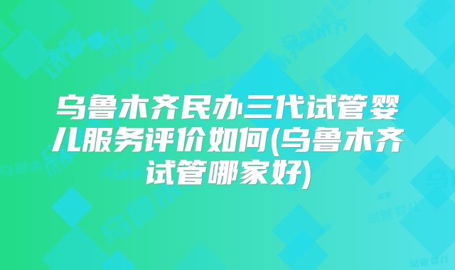 乌鲁木齐民办三代试管婴儿服务评价如何(乌鲁木齐试管哪家好)