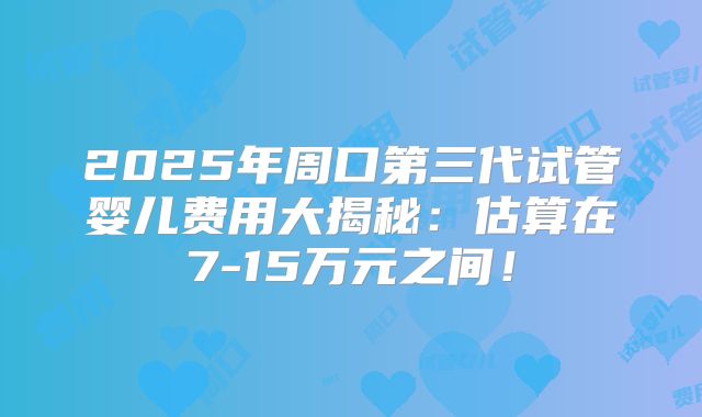 2025年周口第三代试管婴儿费用大揭秘：估算在7-15万元之间！