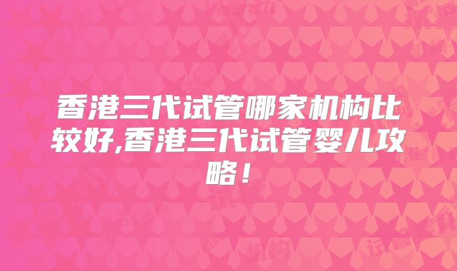 香港三代试管哪家机构比较好,香港三代试管婴儿攻略！