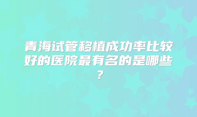 青海试管移植成功率比较好的医院最有名的是哪些?