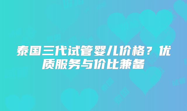 泰国三代试管婴儿价格?优质服务与价比兼备