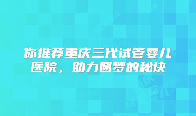 你推荐重庆三代试管婴儿医院，助力圆梦的秘诀