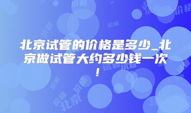 北京试管的价格是多少_北京做试管大约多少钱一次！