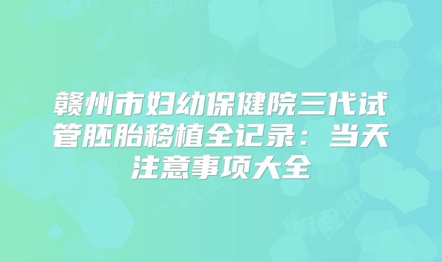赣州市妇幼保健院三代试管胚胎移植全记录：当天注意事项大全
