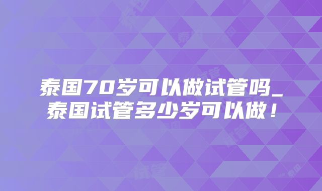 泰国70岁可以做试管吗_泰国试管多少岁可以做!