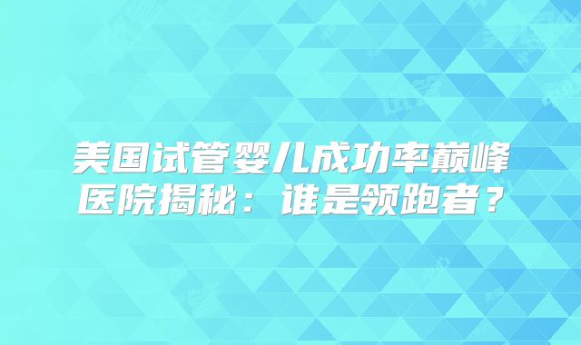 美国试管婴儿成功率巅峰医院揭秘:谁是领跑者?
