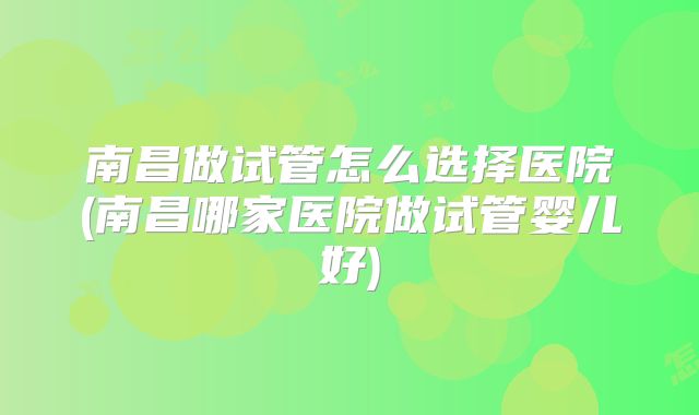 南昌做试管怎么选择医院(南昌哪家医院做试管婴儿好)