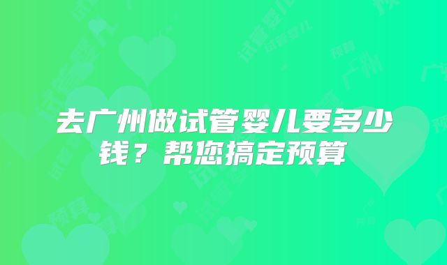去广州做试管婴儿要多少钱?帮您搞定预算