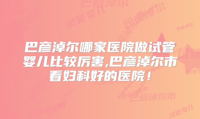巴彦淖尔哪家医院做试管婴儿比较厉害,巴彦淖尔市看妇科好的医院！