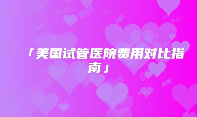「美国试管医院费用对比指南」