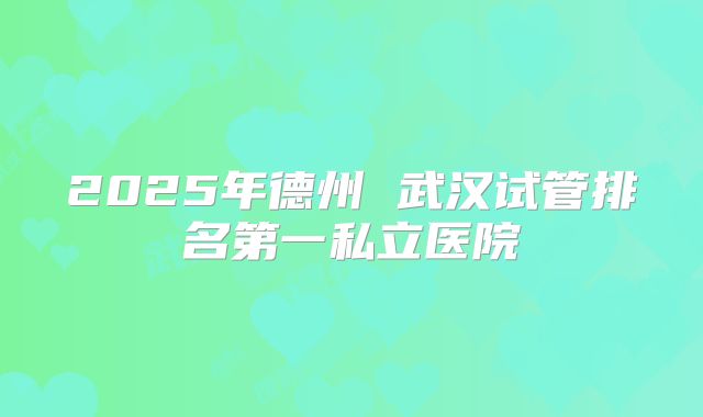 2025年德州 武汉试管排名第一私立医院