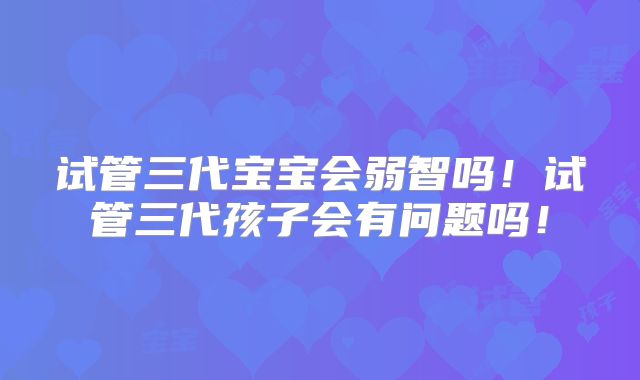 试管三代宝宝会弱智吗！试管三代孩子会有问题吗！