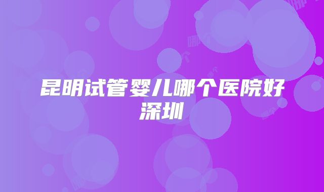 昆明试管婴儿哪个医院好深圳
