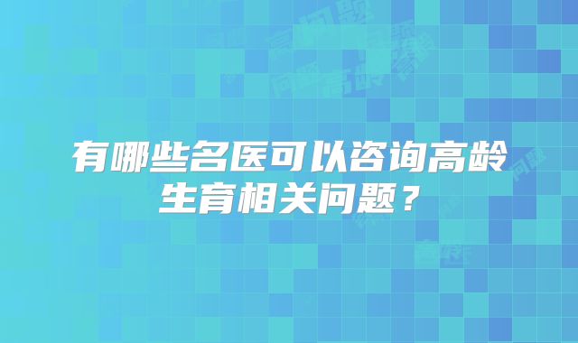有哪些名医可以咨询高龄生育相关问题?