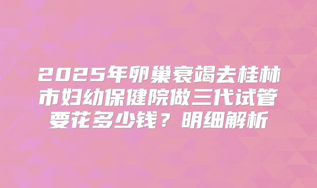2025年卵巢衰竭去桂林市妇幼保健院做三代试管要花多少钱?明细解析