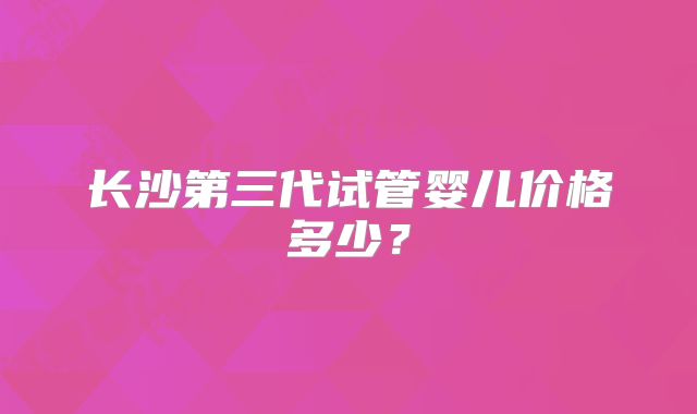 长沙第三代试管婴儿价格多少？