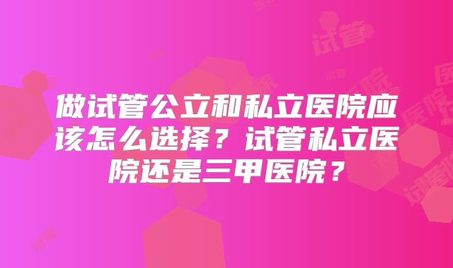 做试管公立和私立医院应该怎么选择？试管私立医院还是三甲医院？