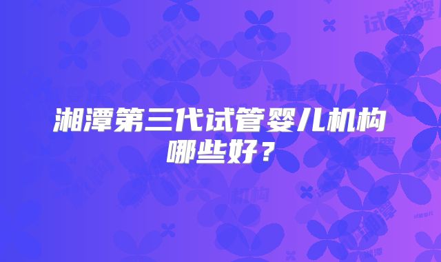 湘潭第三代试管婴儿机构哪些好？