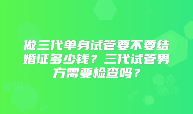 做三代单身试管要不要结婚证多少钱？三代试管男方需要检查吗？
