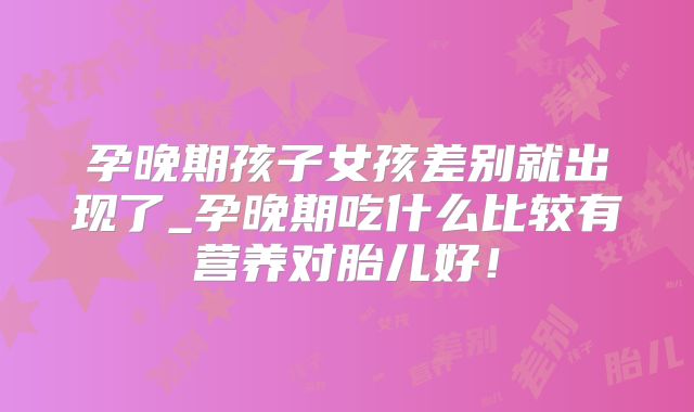 孕晚期孩子女孩差别就出现了_孕晚期吃什么比较有营养对胎儿好！