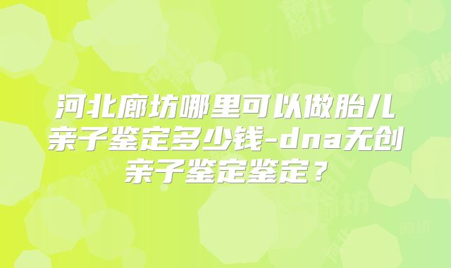 河北廊坊哪里可以做胎儿亲子鉴定多少钱-dna无创亲子鉴定鉴定？
