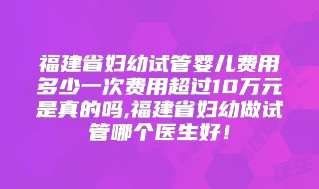 福建省妇幼试管婴儿费用多少一次费用超过10万元是真的吗,福建省妇幼做试管哪个医生好！