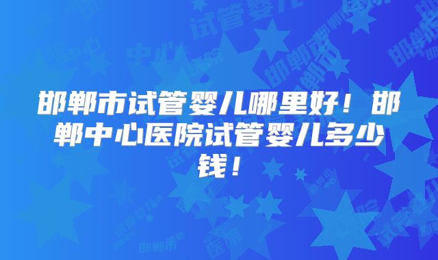 邯郸市试管婴儿哪里好！邯郸中心医院试管婴儿多少钱！