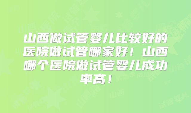 山西做试管婴儿比较好的医院做试管哪家好！山西哪个医院做试管婴儿成功率高！