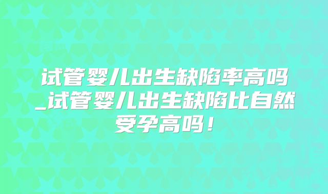 试管婴儿出生缺陷率高吗_试管婴儿出生缺陷比自然受孕高吗！