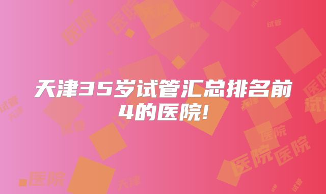 天津35岁试管汇总排名前4的医院!