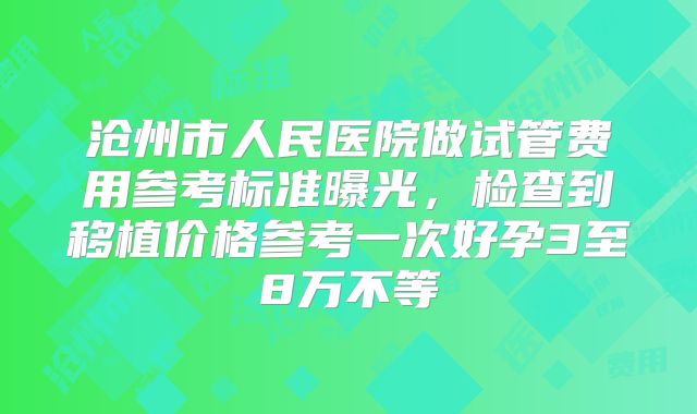 沧州市人民医院做试管费用参考标准曝光,检查到移植价格参考一次好孕3至8万不等