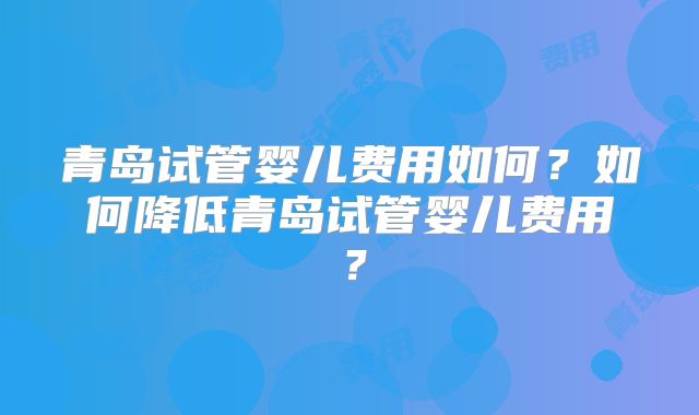 青岛试管婴儿费用如何?如何降低青岛试管婴儿费用?