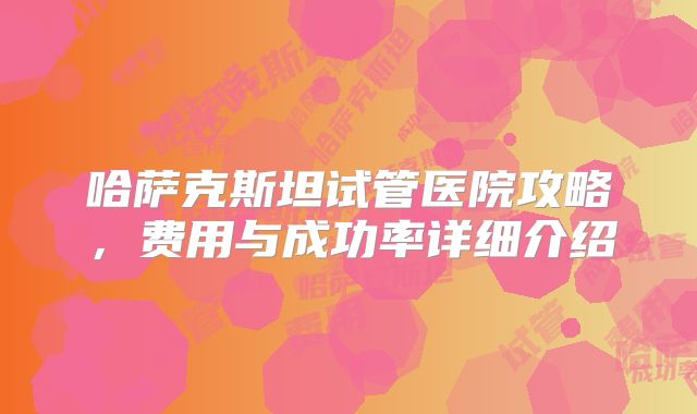 哈萨克斯坦试管医院攻略,费用与成功率详细介绍