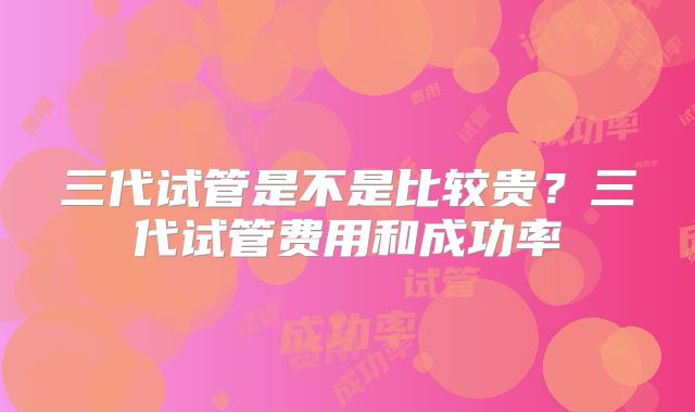 三代试管是不是比较贵？三代试管费用和成功率
