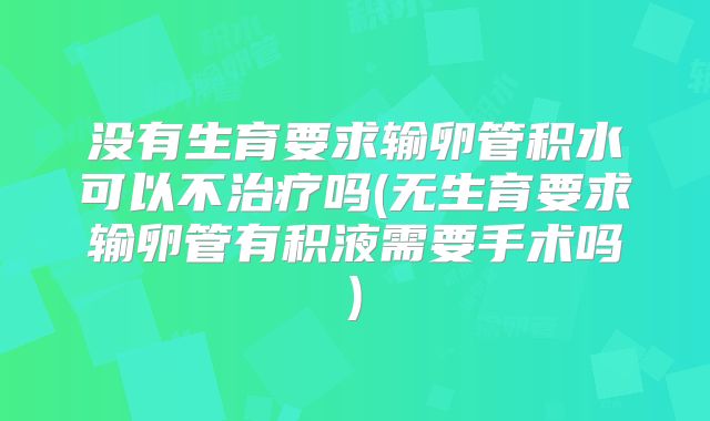 没有生育要求输卵管积水可以不治疗吗(无生育要求输卵管有积液需要手术吗)