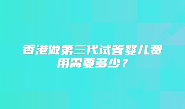 香港做第三代试管婴儿费用需要多少？