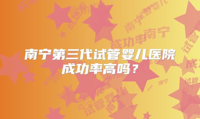 南宁第三代试管婴儿医院成功率高吗？