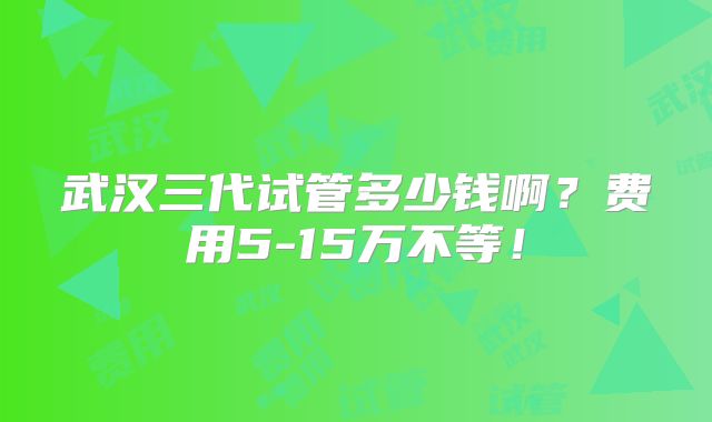 武汉三代试管多少钱啊？费用5-15万不等！