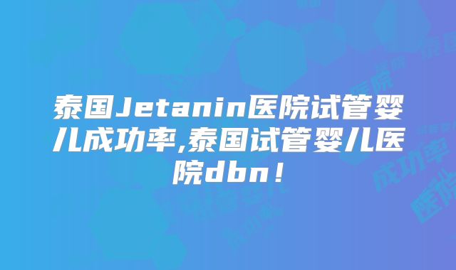 泰国Jetanin医院试管婴儿成功率,泰国试管婴儿医院dbn！