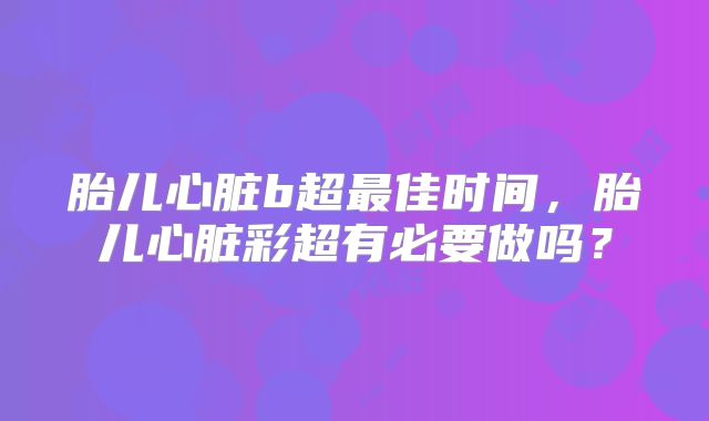 胎儿心脏b超最佳时间,胎儿心脏彩超有必要做吗?