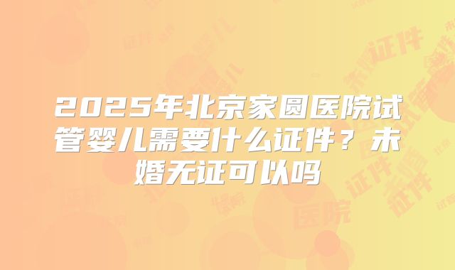 2025年北京家圆医院试管婴儿需要什么证件？未婚无证可以吗