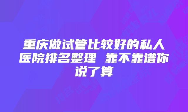 重庆做试管比较好的私人医院排名整理 靠不靠谱你说了算