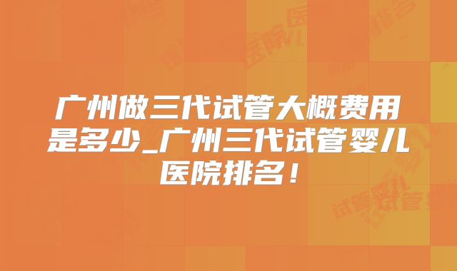广州做三代试管大概费用是多少_广州三代试管婴儿医院排名！